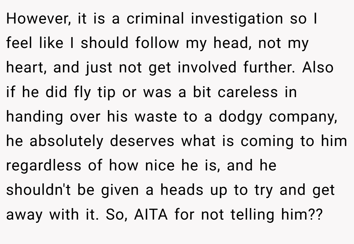 However, it is a criminal investigation so I feel like I should follow my head, not my heart, and just not get involved further. Also if he did fly tip or was a bit careless in handing over his waste to a dodgy company, he absolutely deserves what is coming to him regardless of how nice he is, and he shouldn't be given a heads up to try and get away with it. So, AITA for not telling him??