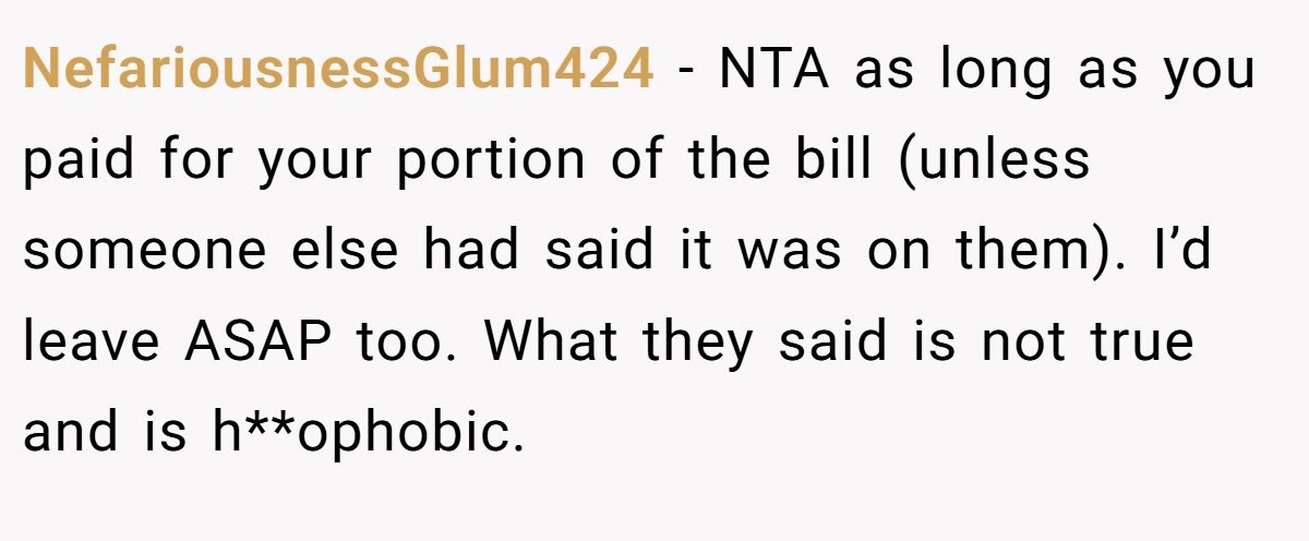 NefariousnessGlum424 − NTA as long as you paid for your portion of the bill (unless someone else had said it was on them). I’d leave ASAP too. What they said is not true and is h**ophobic.
