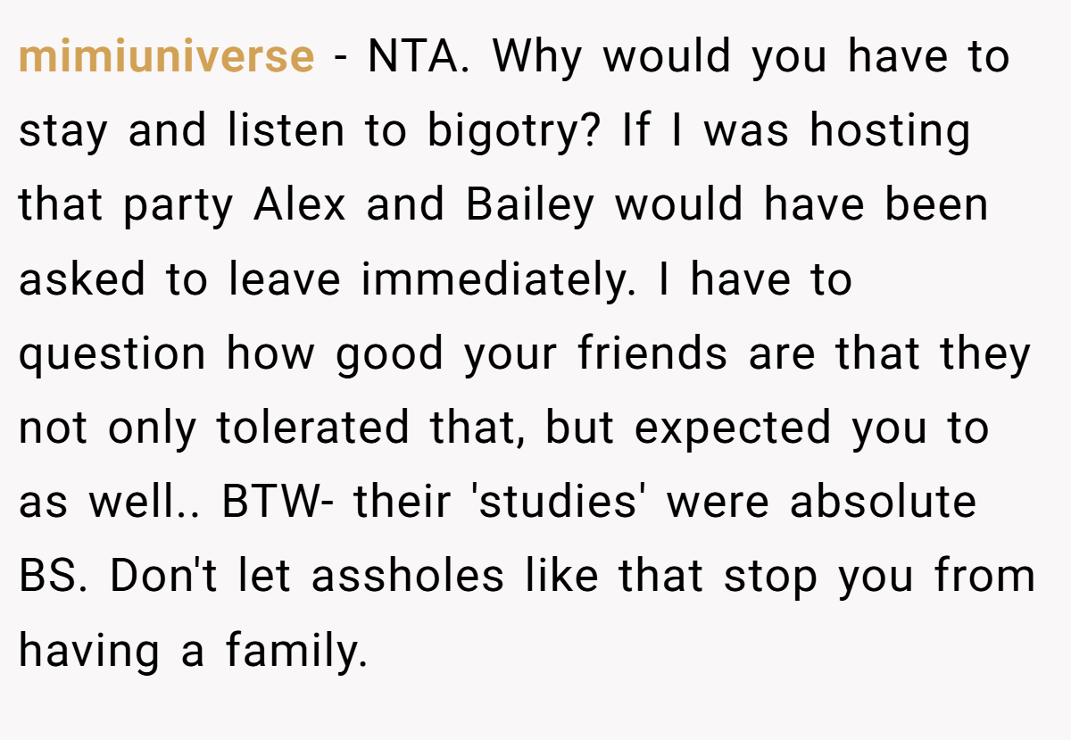mimiuniverse − NTA. Why would you have to stay and listen to bigotry? If I was hosting that party Alex and Bailey would have been asked to leave immediately. I have to question how good your friends are that they not only tolerated that, but expected you to as well.. BTW- their 'studies' were absolute BS. Don't let assholes like that stop you from having a family.