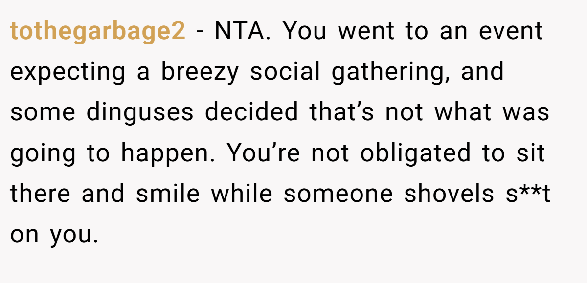 tothegarbage2 − NTA. You went to an event expecting a breezy social gathering, and some dinguses decided that’s not what was going to happen. You’re not obligated to sit there and smile while someone shovels s**t on you.