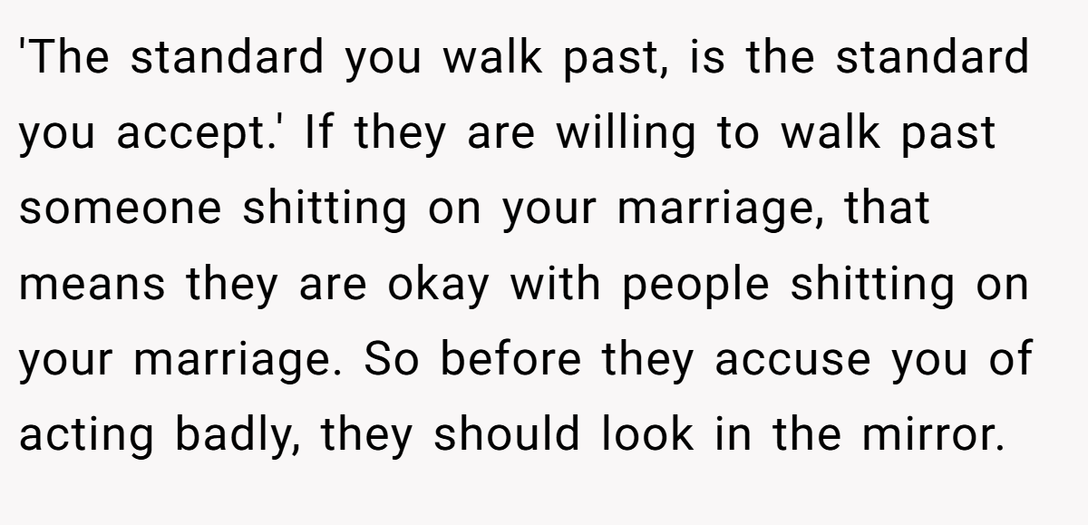 'The standard you walk past, is the standard you accept.' If they are willing to walk past someone shitting on your marriage, that means they are okay with people shitting on your marriage. So before they accuse you of acting badly, they should look in the mirror.