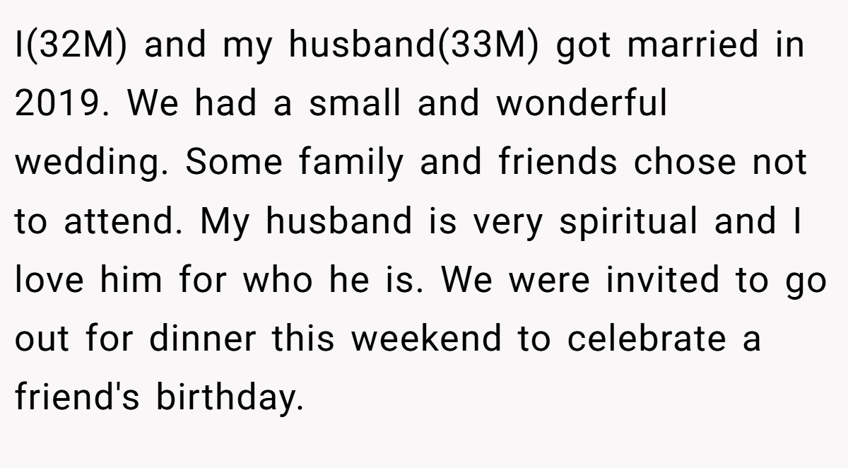 I(32M) and my husband(33M) got married in 2019. We had a small and wonderful wedding. Some family and friends chose not to attend. My husband is very spiritual and I love him for who he is. We were invited to go out for dinner this weekend to celebrate a friend's birthday.