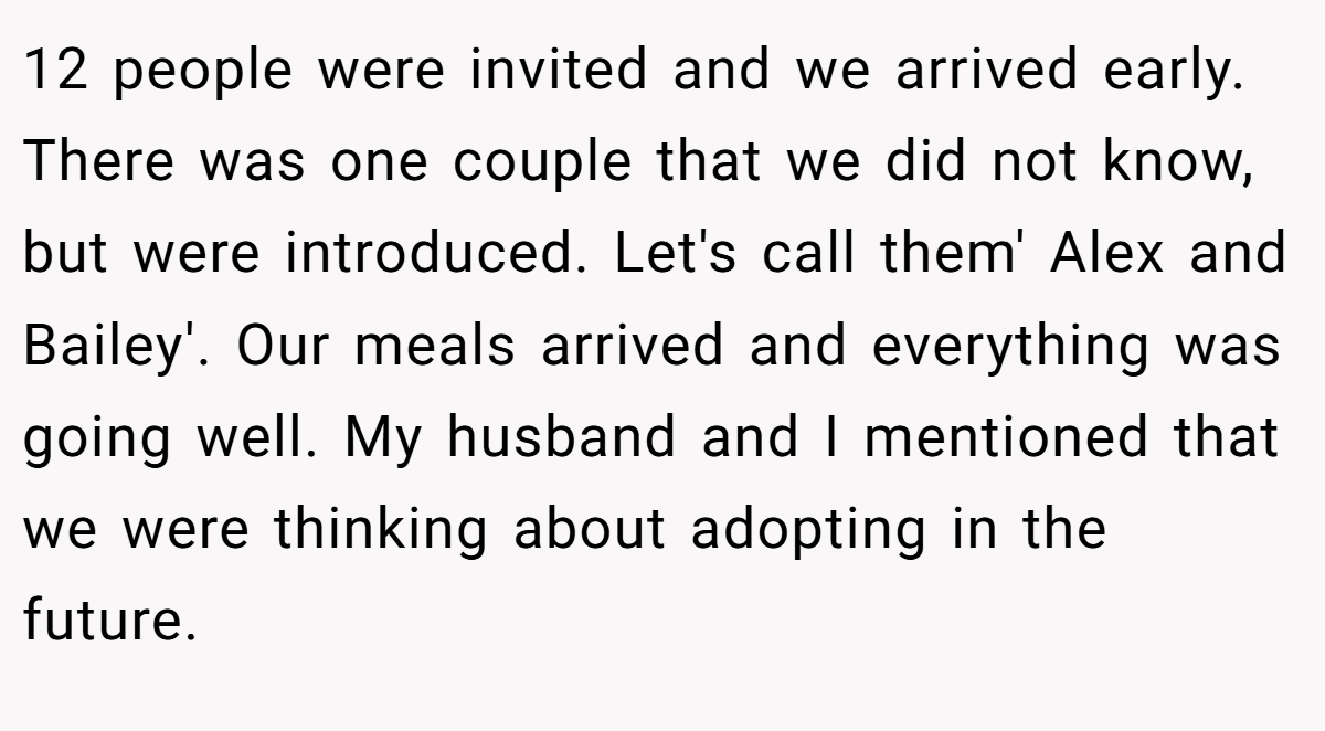 12 people were invited and we arrived early. There was one couple that we did not know, but were introduced. Let's call them' Alex and Bailey'. Our meals arrived and everything was going well. My husband and I mentioned that we were thinking about adopting in the future.