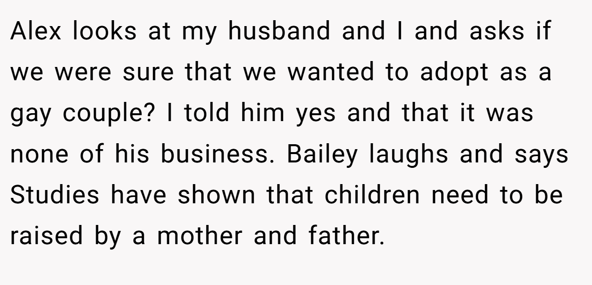 Alex looks at my husband and I and asks if we were sure that we wanted to adopt as a gay couple? I told him yes and that it was none of his business. Bailey laughs and says Studies have shown that children need to be raised by a mother and father.