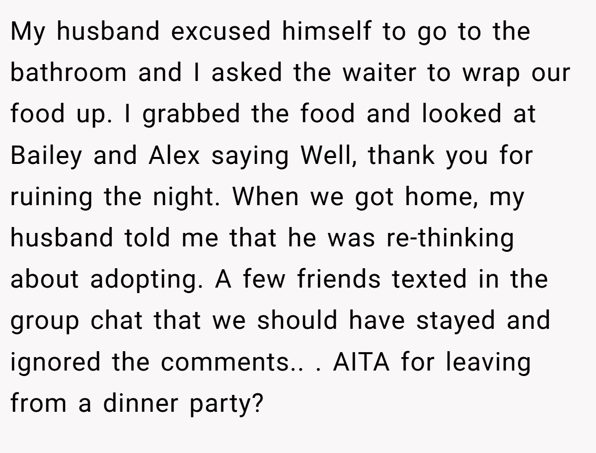 My husband excused himself to go to the bathroom and I asked the waiter to wrap our food up. I grabbed the food and looked at Bailey and Alex saying Well, thank you for ruining the night. When we got home, my husband told me that he was re-thinking about adopting. A few friends texted in the group chat that we should have stayed and ignored the comments.. ​. AITA for leaving from a dinner party?