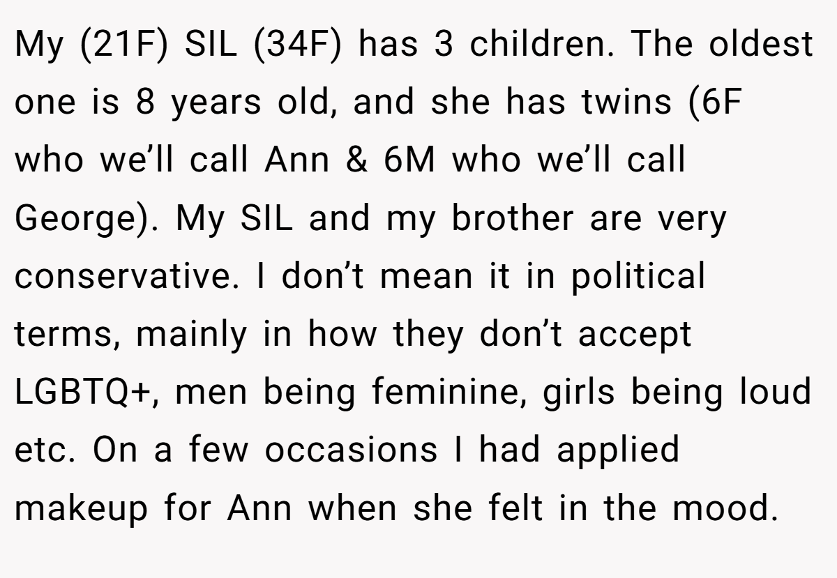 My (21F) SIL (34F) has 3 children. The oldest one is 8 years old, and she has twins (6F who we’ll call Ann & 6M who we’ll call George). My SIL and my brother are very conservative. I don’t mean it in political terms, mainly in how they don’t accept LGBTQ+, men being feminine, girls being loud etc. On a few occasions I had applied makeup for Ann when she felt in the mood.