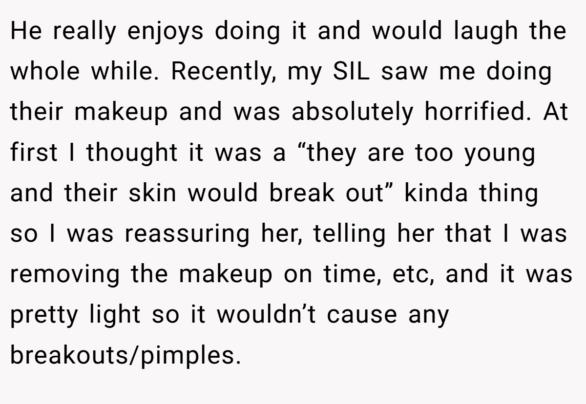 He really enjoys doing it and would laugh the whole while. Recently, my SIL saw me doing their makeup and was absolutely horrified. At first I thought it was a “they are too young and their skin would break out” kinda thing so I was reassuring her, telling her that I was removing the makeup on time, etc, and it was pretty light so it wouldn’t cause any breakouts/pimples.