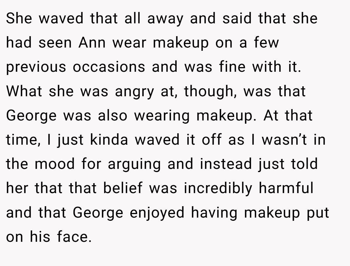 She waved that all away and said that she had seen Ann wear makeup on a few previous occasions and was fine with it. What she was angry at, though, was that George was also wearing makeup. At that time, I just kinda waved it off as I wasn’t in the mood for arguing and instead just told her that that belief was incredibly harmful and that George enjoyed having makeup put on his face.