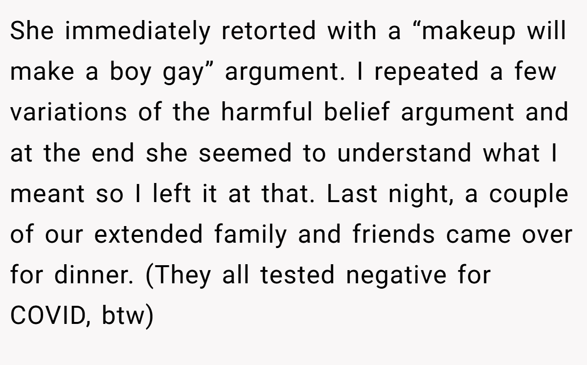 She immediately retorted with a “makeup will make a boy gay” argument. I repeated a few variations of the harmful belief argument and at the end she seemed to understand what I meant so I left it at that. Last night, a couple of our extended family and friends came over for dinner. (They all tested negative for COVID, btw)