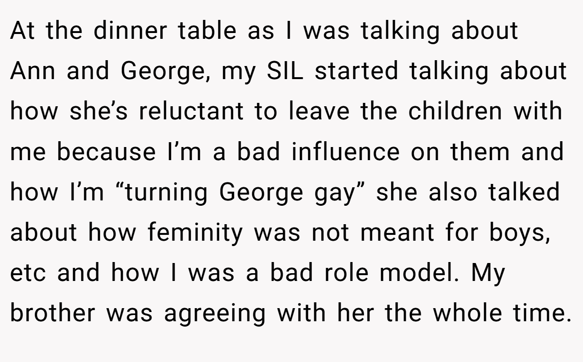 At the dinner table as I was talking about Ann and George, my SIL started talking about how she’s reluctant to leave the children with me because I’m a bad influence on them and how I’m “turning George gay” she also talked about how feminity was not meant for boys, etc and how I was a bad role model. My brother was agreeing with her the whole time.