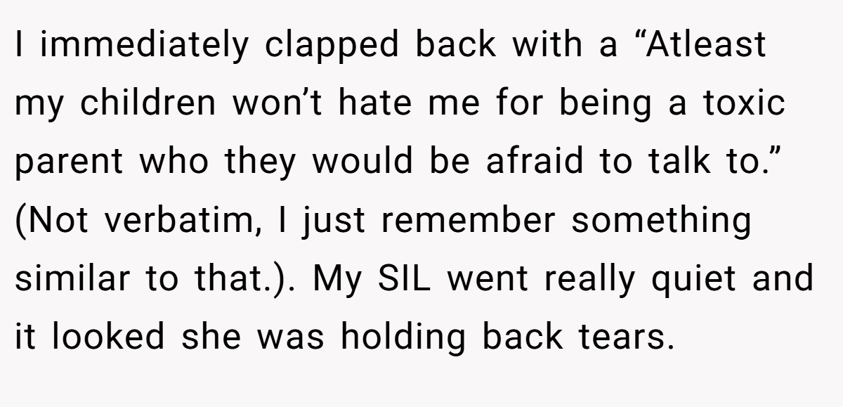 I immediately clapped back with a “Atleast my children won’t hate me for being a toxic parent who they would be afraid to talk to.” (Not verbatim, I just remember something similar to that.). My SIL went really quiet and it looked she was holding back tears.