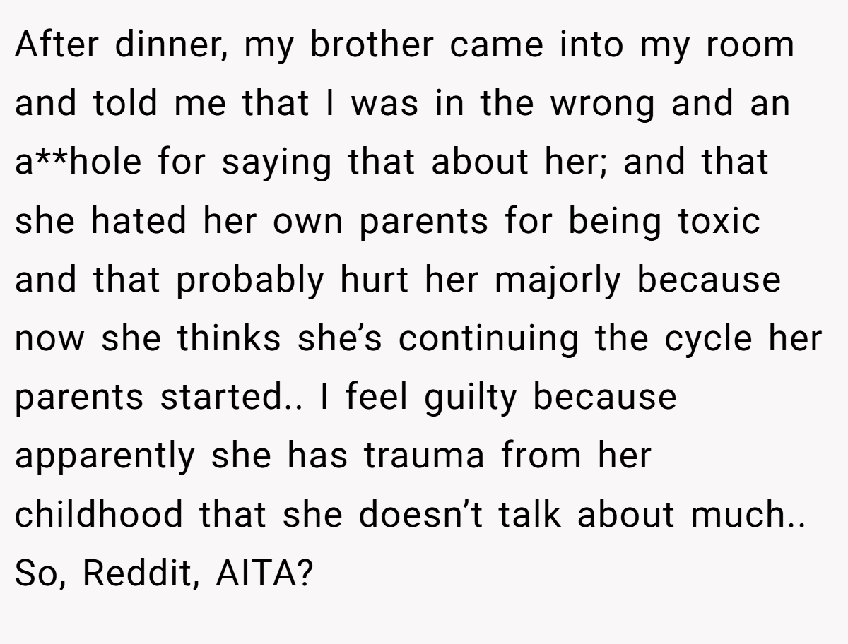 After dinner, my brother came into my room and told me that I was in the wrong and an a**hole for saying that about her; and that she hated her own parents for being toxic and that probably hurt her majorly because now she thinks she’s continuing the cycle her parents started.. I feel guilty because apparently she has trauma from her childhood that she doesn’t talk about much.. So, Reddit, AITA?