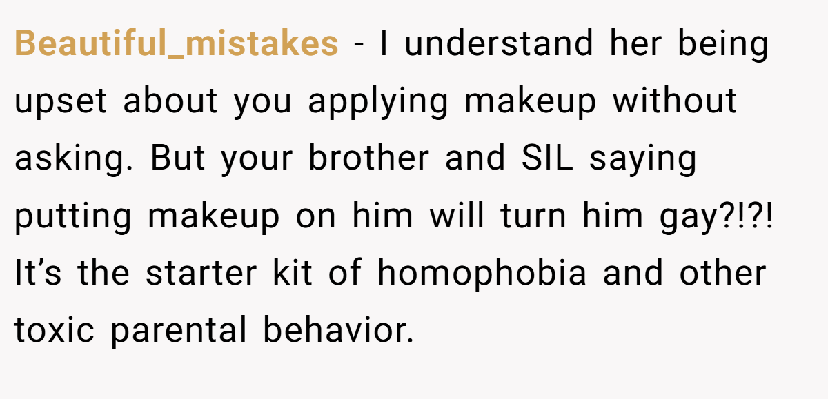 Beautiful_mistakes − I understand her being upset about you applying makeup without asking. But your brother and SIL saying putting makeup on him will turn him gay?!?! It’s the starter kit of homophobia and other toxic parental behavior.