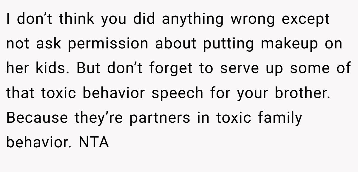 I don’t think you did anything wrong except not ask permission about putting makeup on her kids. But don’t forget to serve up some of that toxic behavior speech for your brother. Because they’re partners in toxic family behavior. NTA