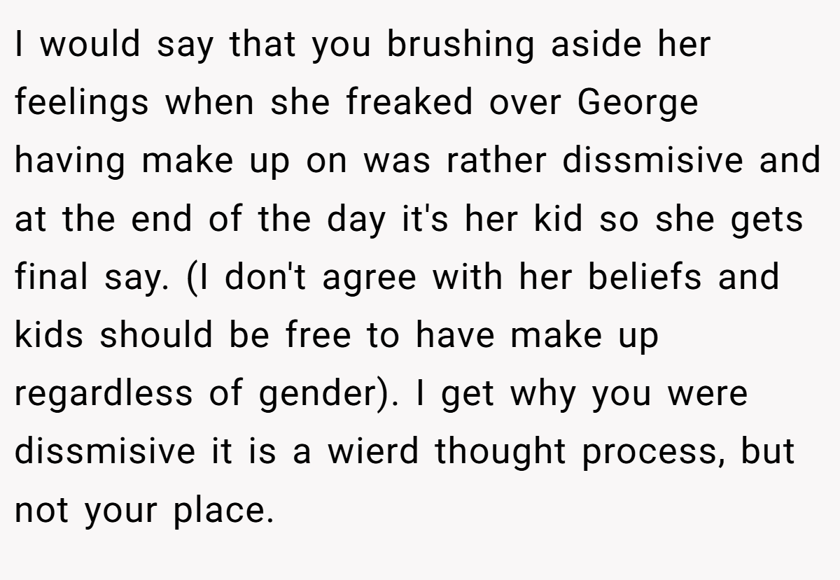 I would say that you brushing aside her feelings when she freaked over George having make up on was rather dissmisive and at the end of the day it's her kid so she gets final say. (I don't agree with her beliefs and kids should be free to have make up regardless of gender). I get why you were dissmisive it is a wierd thought process, but not your place.