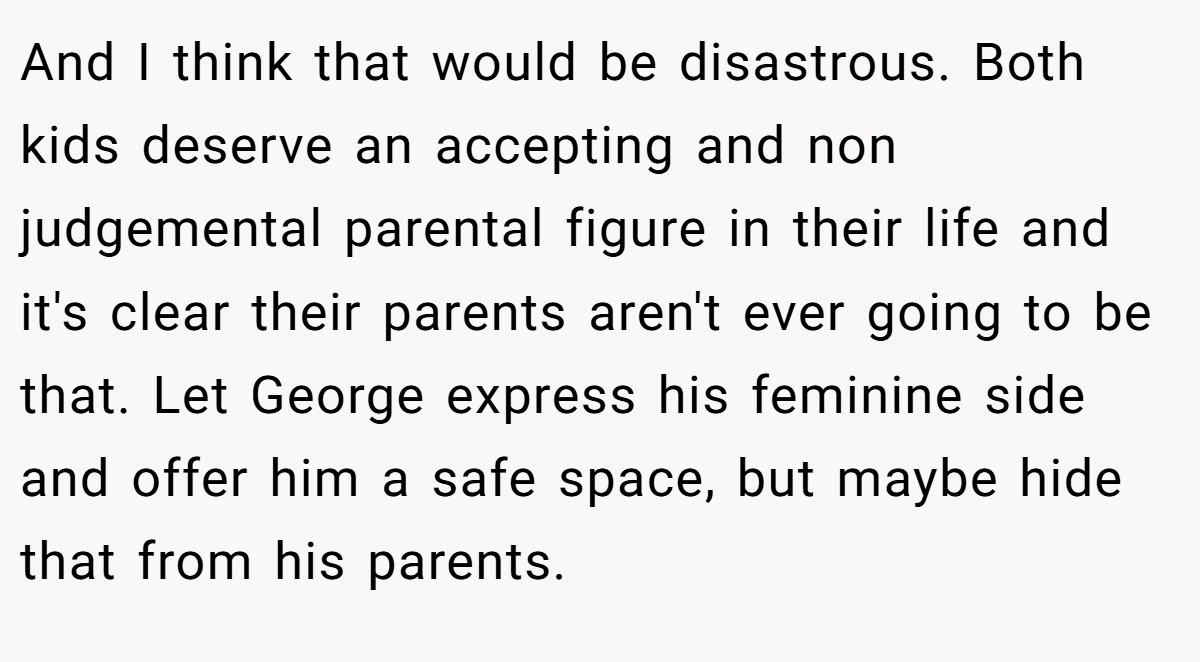And I think that would be disastrous. Both kids deserve an accepting and non judgemental parental figure in their life and it's clear their parents aren't ever going to be that. Let George express his feminine side and offer him a safe space, but maybe hide that from his parents.