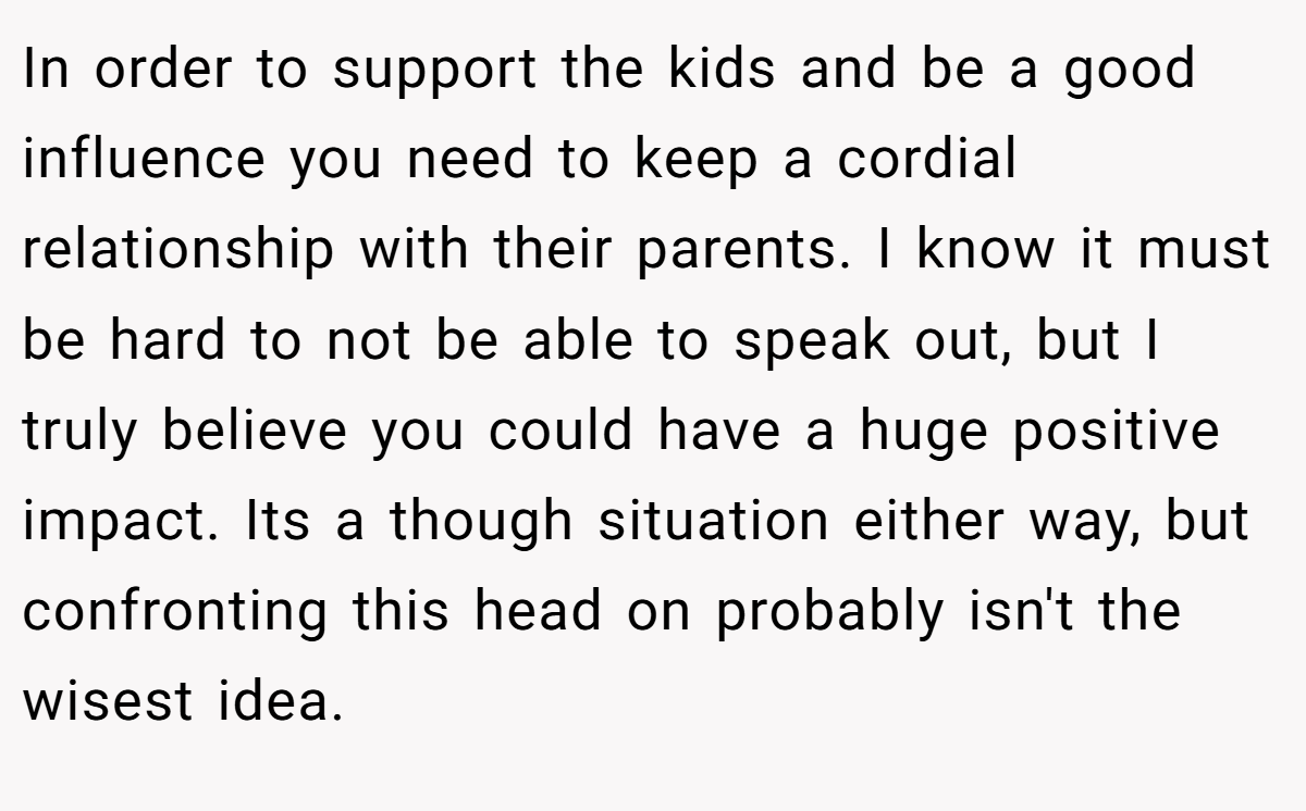 In order to support the kids and be a good influence you need to keep a cordial relationship with their parents. I know it must be hard to not be able to speak out, but I truly believe you could have a huge positive impact. Its a though situation either way, but confronting this head on probably isn't the wisest idea.
