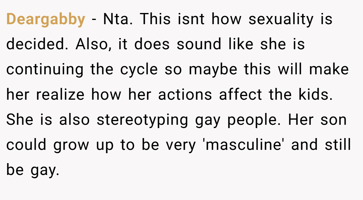 Deargabby − Nta. This isnt how sexuality is decided. Also, it does sound like she is continuing the cycle so maybe this will make her realize how her actions affect the kids. She is also stereotyping gay people. Her son could grow up to be very 'masculine' and still be gay.