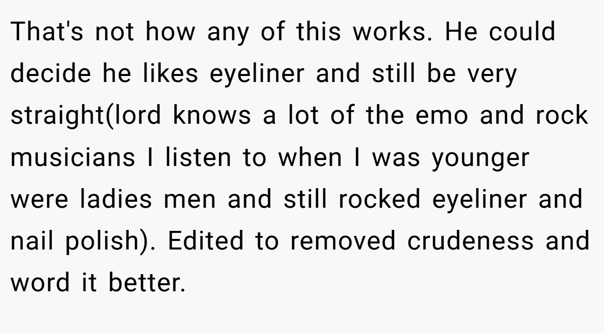 That's not how any of this works. He could decide he likes eyeliner and still be very straight(lord knows a lot of the emo and rock musicians I listen to when I was younger were ladies men and still rocked eyeliner and nail polish). Edited to removed crudeness and word it better.