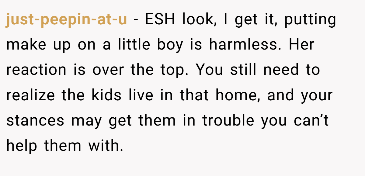 just-peepin-at-u − ESH look, I get it, putting make up on a little boy is harmless. Her reaction is over the top. You still need to realize the kids live in that home, and your stances may get them in trouble you can’t help them with.