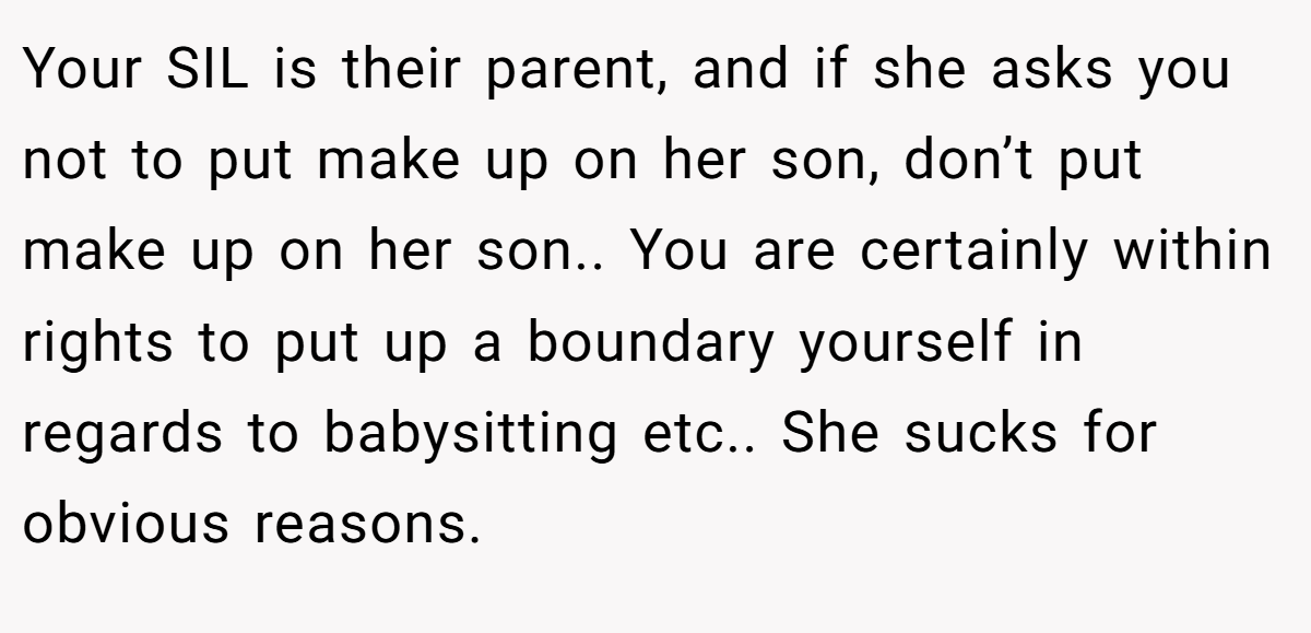 Your SIL is their parent, and if she asks you not to put make up on her son, don’t put make up on her son.. You are certainly within rights to put up a boundary yourself in regards to babysitting etc.. She sucks for obvious reasons.