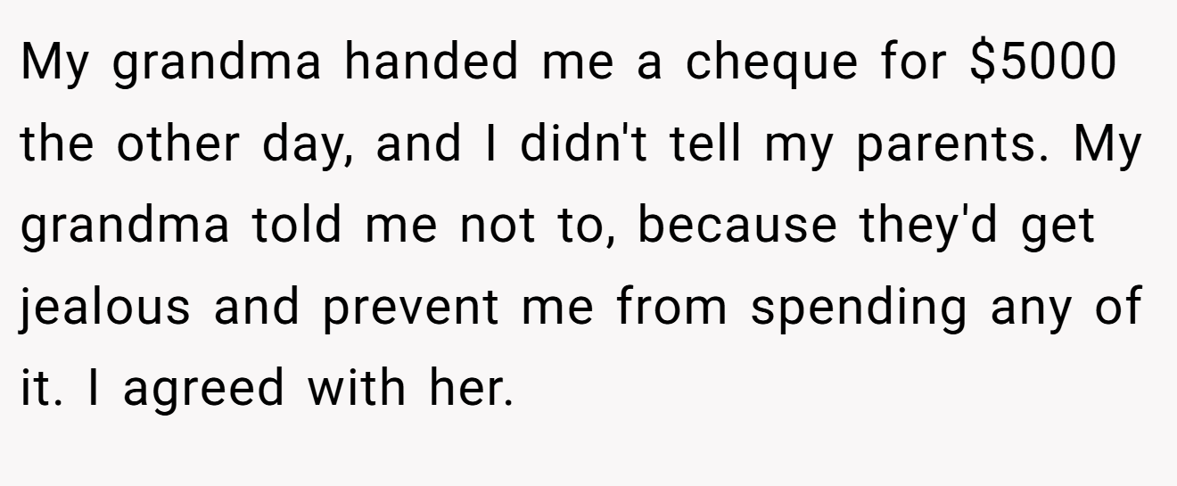 My grandma handed me a cheque for $5000 the other day, and I didn't tell my parents. My grandma told me not to, because they'd get jealous and prevent me from spending any of it. I agreed with her.