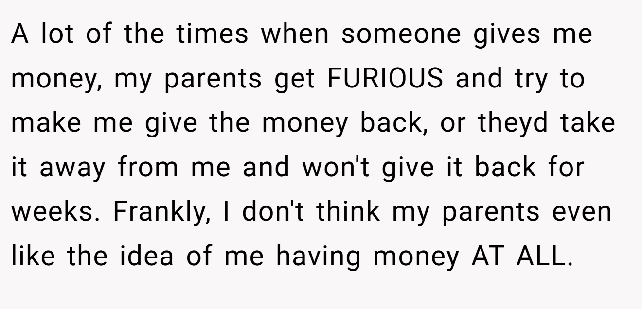A lot of the times when someone gives me money, my parents get FURIOUS and try to make me give the money back, or theyd take it away from me and won't give it back for weeks. Frankly, I don't think my parents even like the idea of me having money AT ALL.