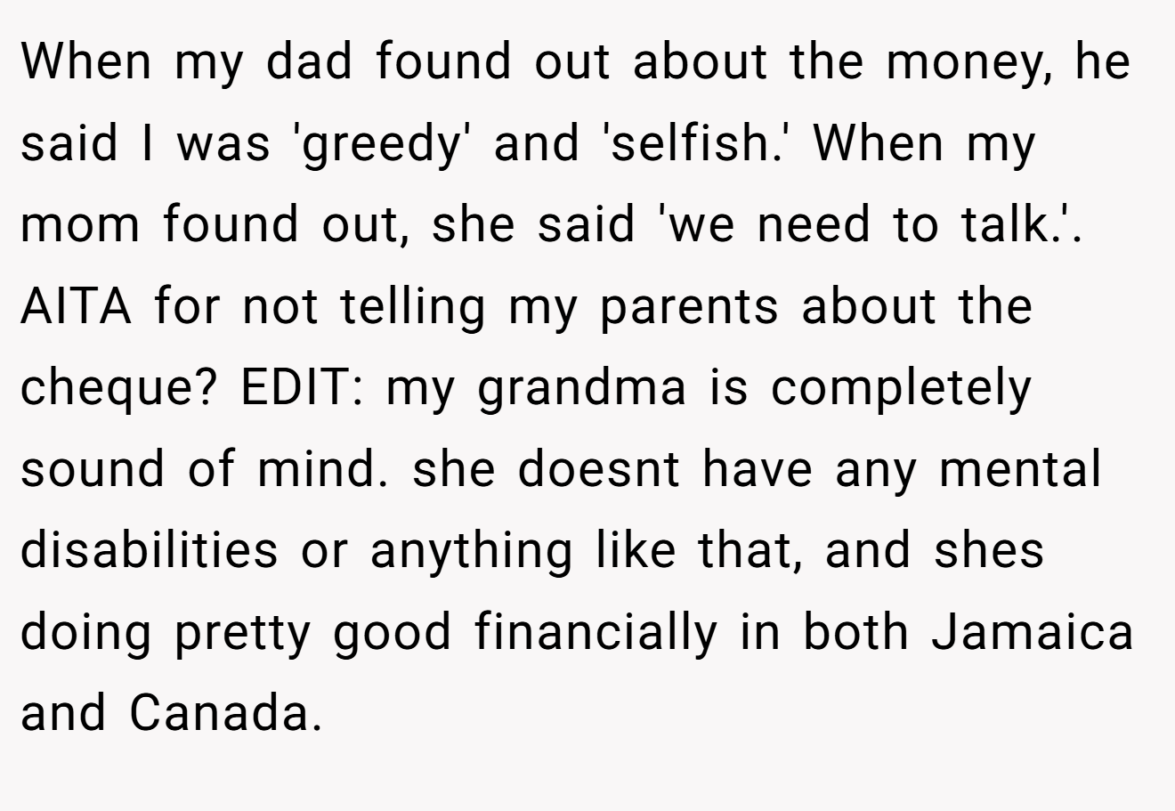 When my dad found out about the money, he said I was 'greedy' and 'selfish.' When my mom found out, she said 'we need to talk.'. AITA for not telling my parents about the cheque? EDIT: my grandma is completely sound of mind. she doesnt have any mental disabilities or anything like that, and shes doing pretty good financially in both Jamaica and Canada.