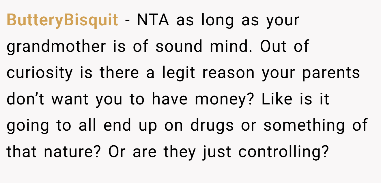 ButteryBisquit - NTA as long as your grandmother is of sound mind. Out of curiosity is there a legit reason your parents don’t want you to have money? Like is it going to all end up on drugs or something of that nature? Or are they just controlling?