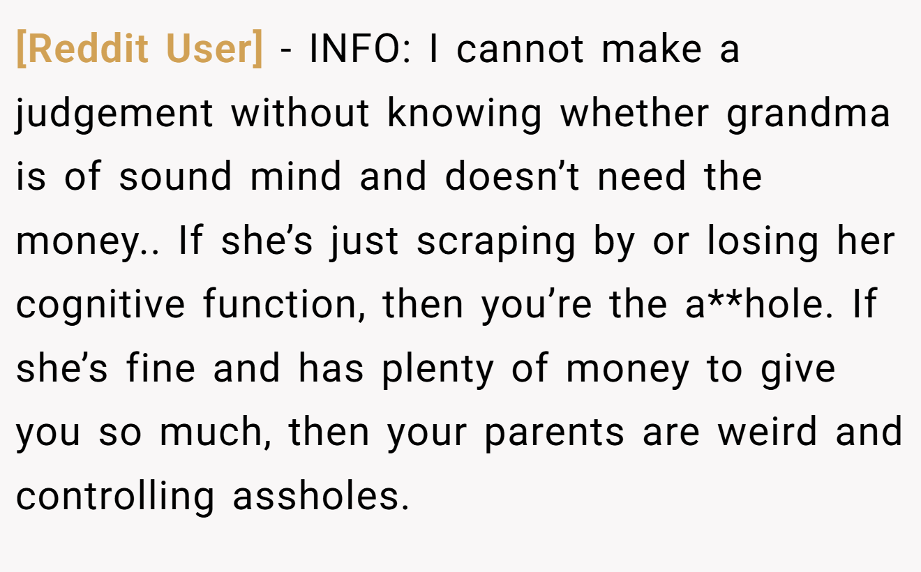 [Reddit User] - INFO: I cannot make a judgement without knowing whether grandma is of sound mind and doesn’t need the money.. If she’s just scraping by or losing her cognitive function, then you’re the a**hole. If she’s fine and has plenty of money to give you so much, then your parents are weird and controlling assholes.