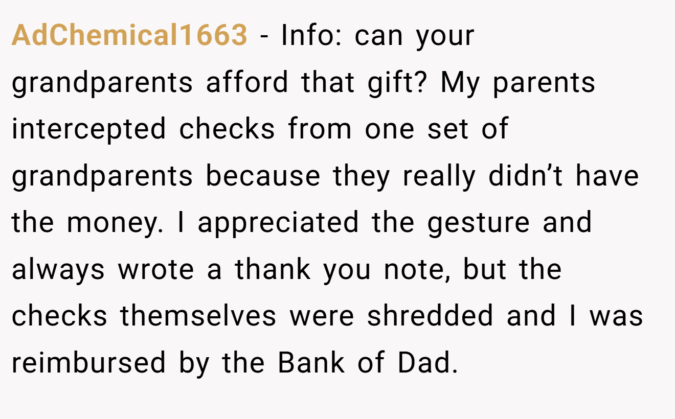 AdChemical1663 - Info: can your grandparents afford that gift? My parents intercepted checks from one set of grandparents because they really didn’t have the money. I appreciated the gesture and always wrote a thank you note, but the checks themselves were shredded and I was reimbursed by the Bank of Dad.