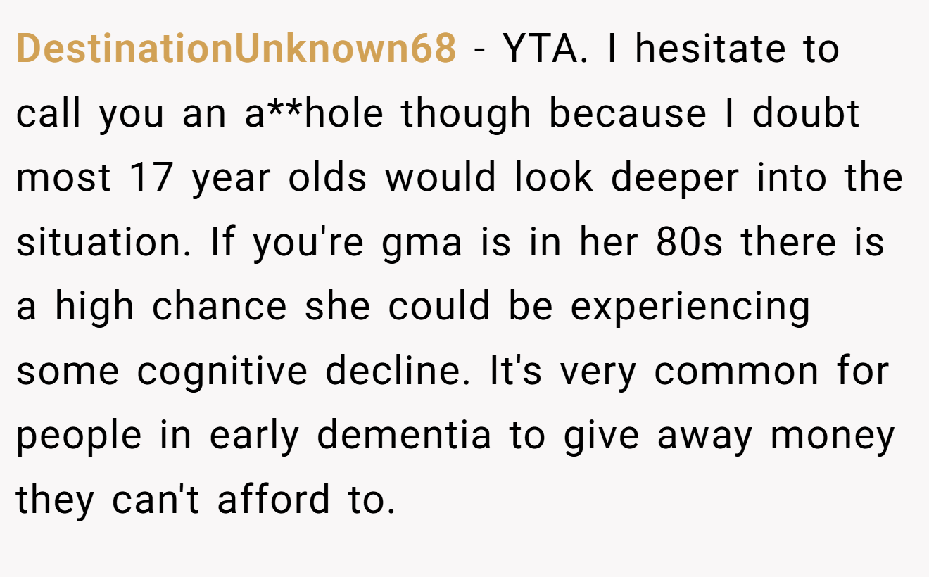 DestinationUnknown68 - YTA. I hesitate to call you an a**hole though because I doubt most 17 year olds would look deeper into the situation. If you're gma is in her 80s there is a high chance she could be experiencing some cognitive decline. It's very common for people in early dementia to give away money they can't afford to.
