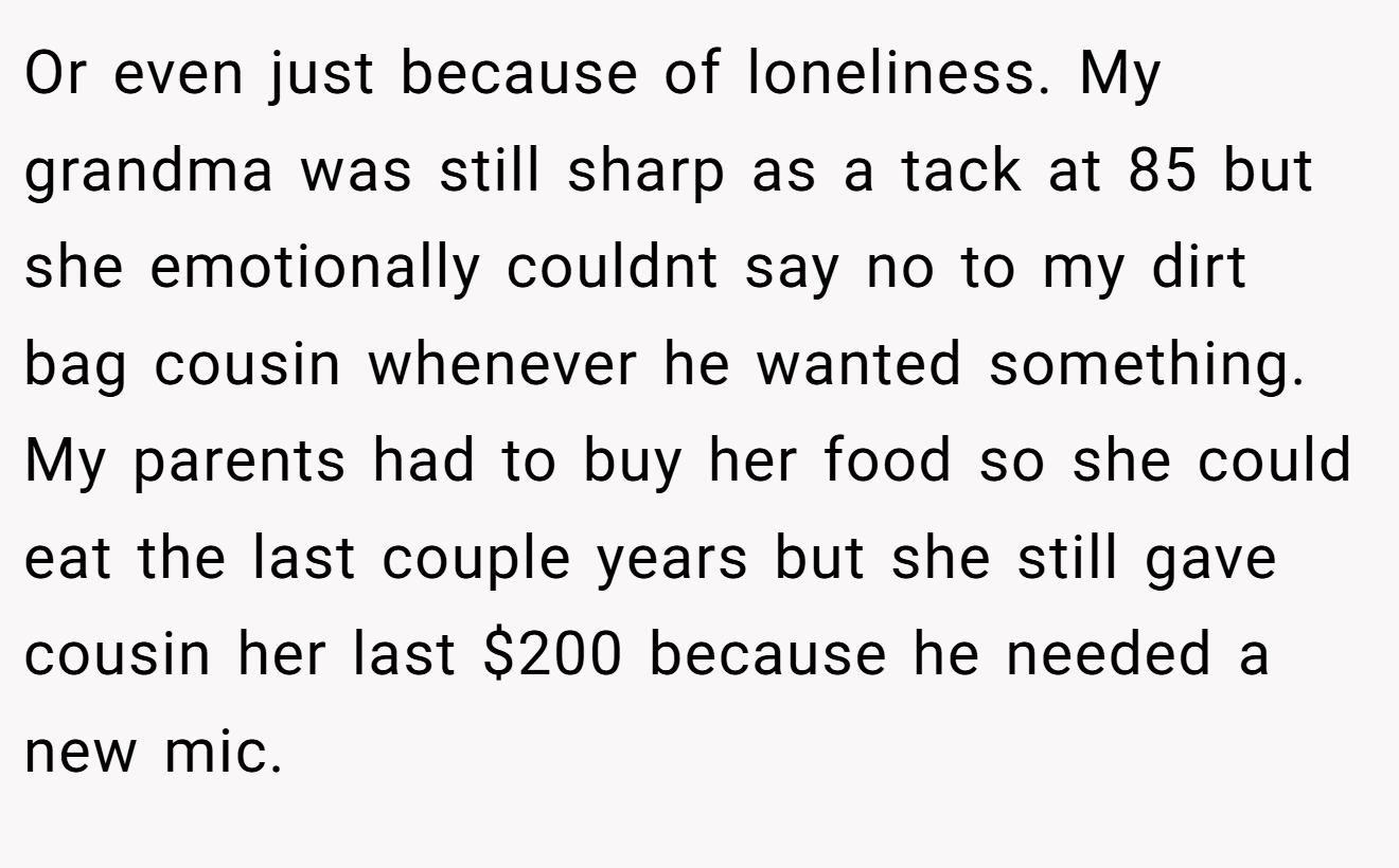 Or even just because of loneliness. My grandma was still sharp as a tack at 85 but she emotionally couldnt say no to my dirt bag cousin whenever he wanted something. My parents had to buy her food so she could eat the last couple years but she still gave cousin her last $200 because he needed a new mic.