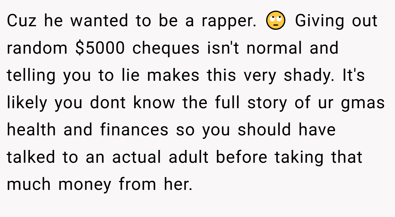 Cuz he wanted to be a rapper. 🙄 Giving out random $5000 cheques isn't normal and telling you to lie makes this very shady. It's likely you dont know the full story of ur gmas health and finances so you should have talked to an actual adult before taking that much money from her.