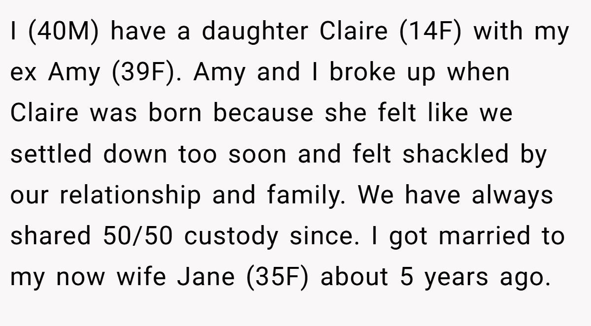 I (40M) have a daughter Claire (14F) with my ex Amy (39F). Amy and I broke up when Claire was born because she felt like we settled down too soon and felt shackled by our relationship and family. We have always shared 50/50 custody since. I got married to my now wife Jane (35F) about 5 years ago.
