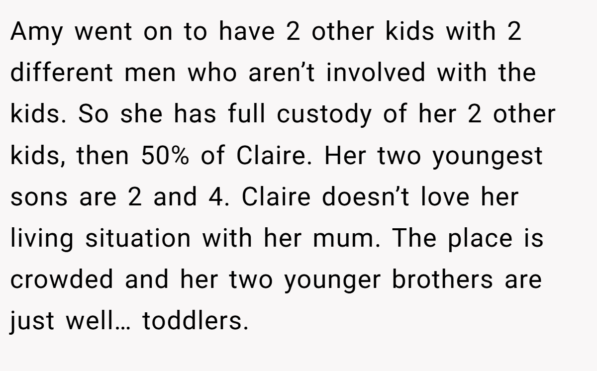 Amy went on to have 2 other kids with 2 different men who aren’t involved with the kids. So she has full custody of her 2 other kids, then 50% of Claire. Her two youngest sons are 2 and 4. Claire doesn’t love her living situation with her mum. The place is crowded and her two younger brothers are just well… toddlers.