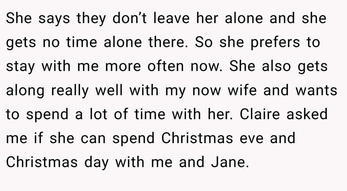She says they don’t leave her alone and she gets no time alone there. So she prefers to stay with me more often now. She also gets along really well with my now wife and wants to spend a lot of time with her. Claire asked me if she can spend Christmas eve and Christmas day with me and Jane.