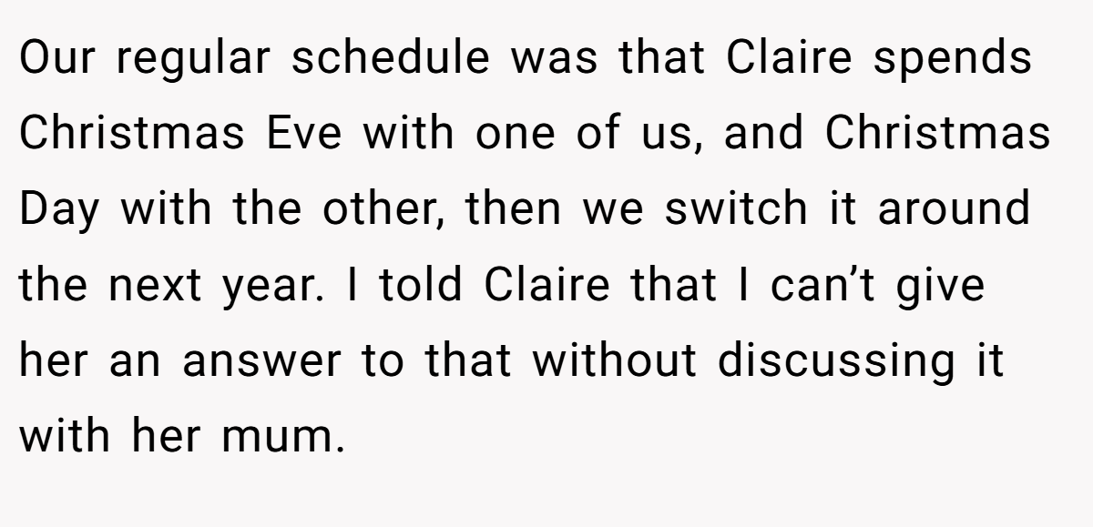 Our regular schedule was that Claire spends Christmas Eve with one of us, and Christmas Day with the other, then we switch it around the next year. I told Claire that I can’t give her an answer to that without discussing it with her mum.