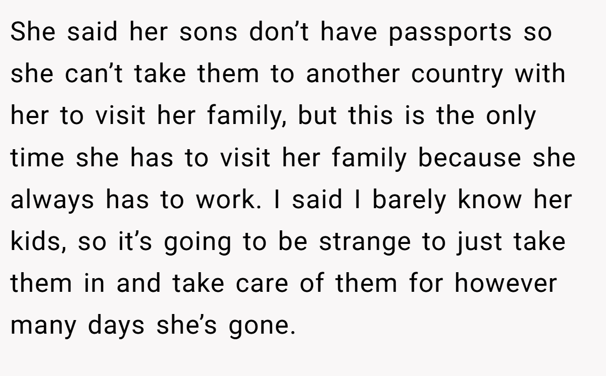 She said her sons don’t have passports so she can’t take them to another country with her to visit her family, but this is the only time she has to visit her family because she always has to work. I said I barely know her kids, so it’s going to be strange to just take them in and take care of them for however many days she’s gone.