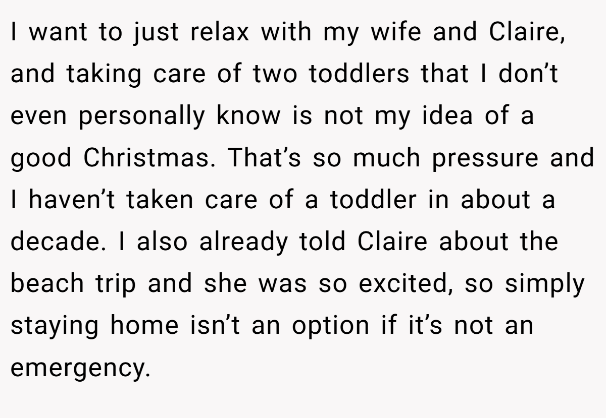 I want to just relax with my wife and Claire, and taking care of two toddlers that I don’t even personally know is not my idea of a good Christmas. That’s so much pressure and I haven’t taken care of a toddler in about a decade. I also already told Claire about the beach trip and she was so excited, so simply staying home isn’t an option if it’s not an emergency.