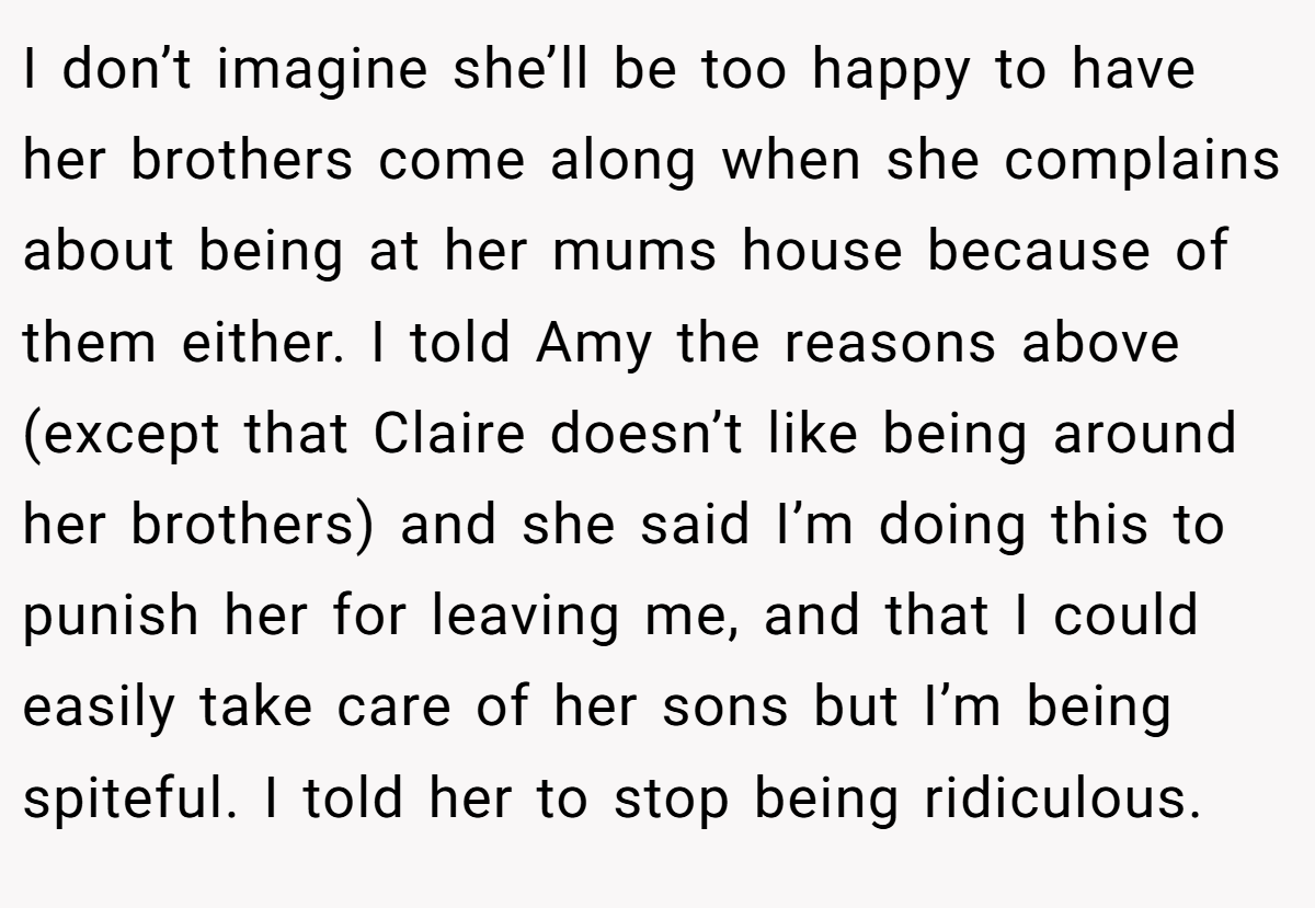 I don’t imagine she’ll be too happy to have her brothers come along when she complains about being at her mums house because of them either. I told Amy the reasons above (except that Claire doesn’t like being around her brothers) and she said I’m doing this to punish her for leaving me, and that I could easily take care of her sons but I’m being spiteful. I told her to stop being ridiculous.