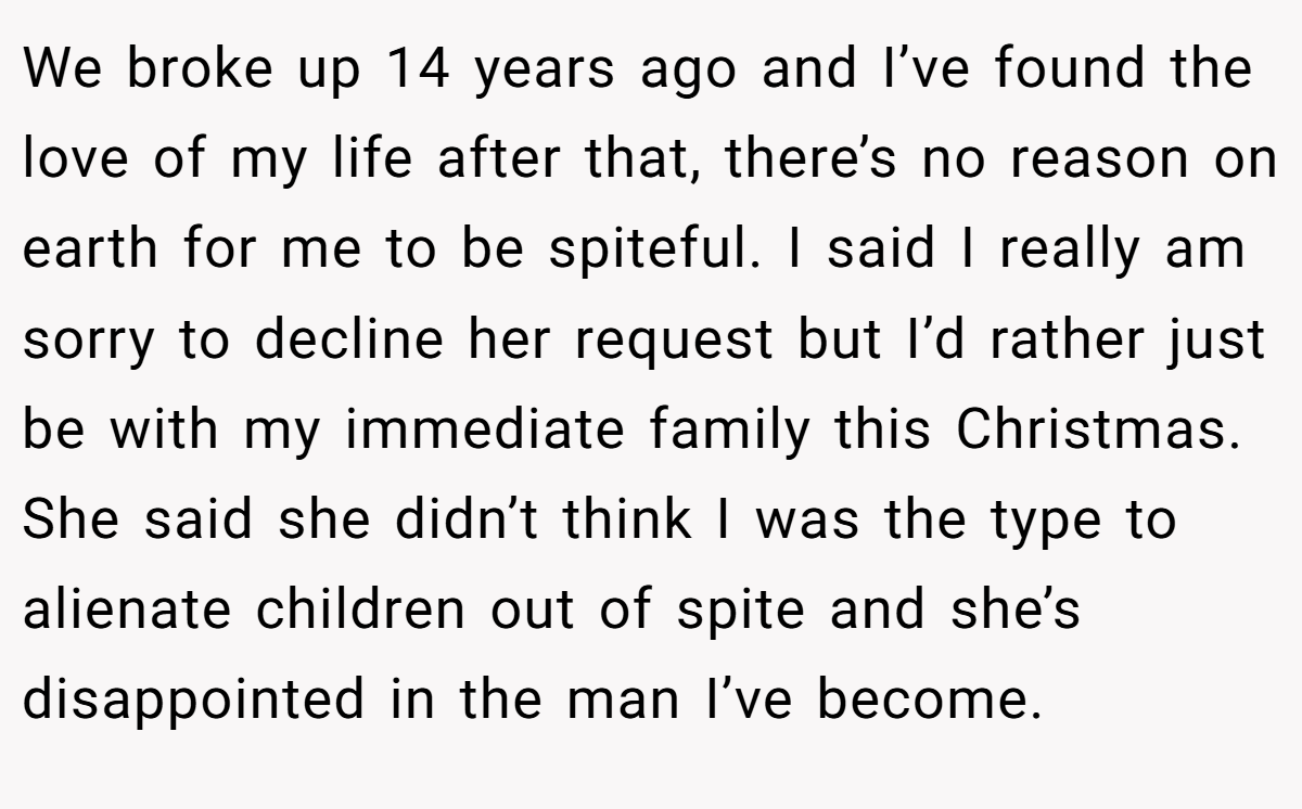 We broke up 14 years ago and I’ve found the love of my life after that, there’s no reason on earth for me to be spiteful. I said I really am sorry to decline her request but I’d rather just be with my immediate family this Christmas. She said she didn’t think I was the type to alienate children out of spite and she’s disappointed in the man I’ve become.