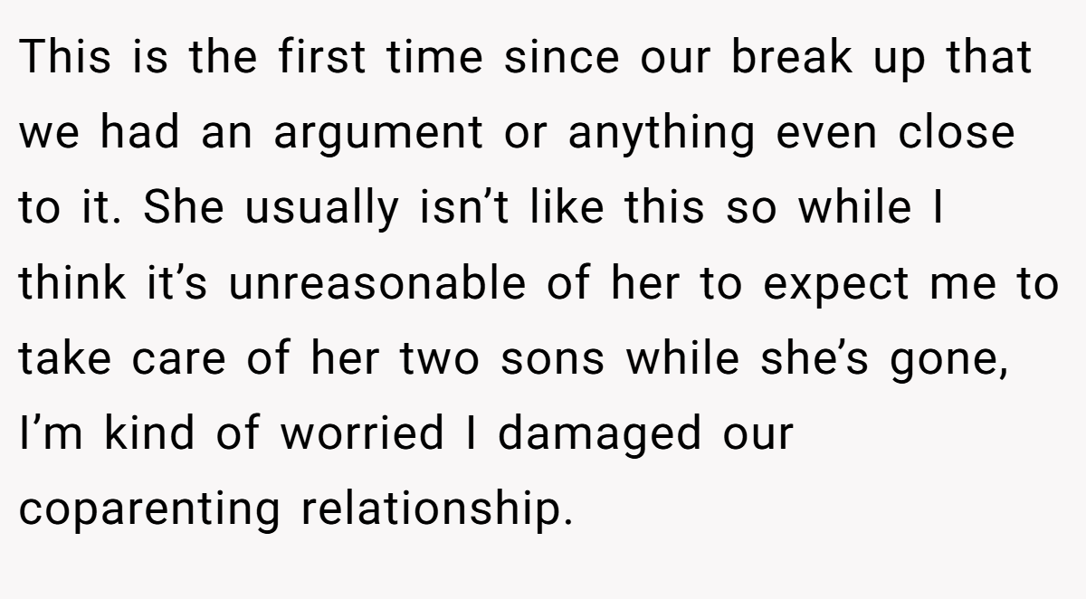 This is the first time since our break up that we had an argument or anything even close to it. She usually isn’t like this so while I think it’s unreasonable of her to expect me to take care of her two sons while she’s gone, I’m kind of worried I damaged our coparenting relationship.