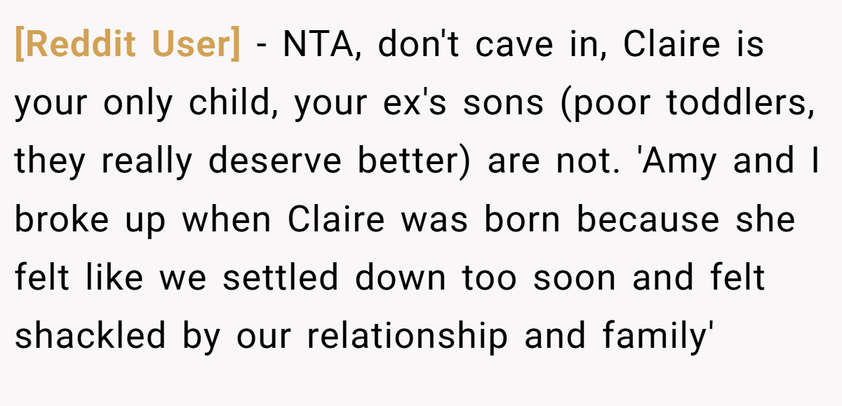 [Reddit User] − NTA, don't cave in, Claire is your only child, your ex's sons (poor toddlers, they really deserve better) are not. 'Amy and I broke up when Claire was born because she felt like we settled down too soon and felt shackled by our relationship and family'