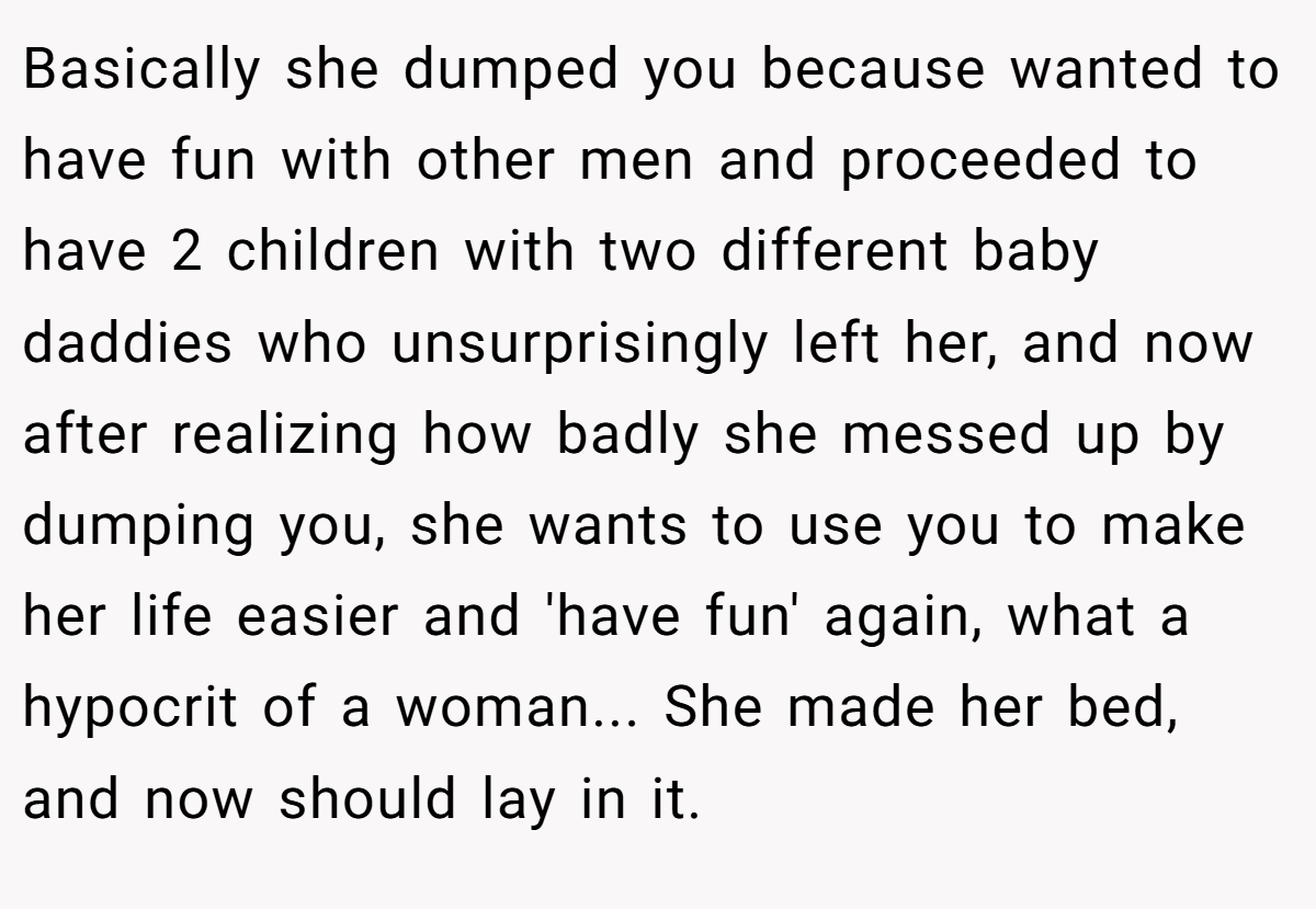 Basically she dumped you because wanted to have fun with other men and proceeded to have 2 children with two different baby daddies who unsurprisingly left her, and now after realizing how badly she messed up by dumping you, she wants to use you to make her life easier and 'have fun' again, what a hypocrit of a woman... She made her bed, and now should lay in it.