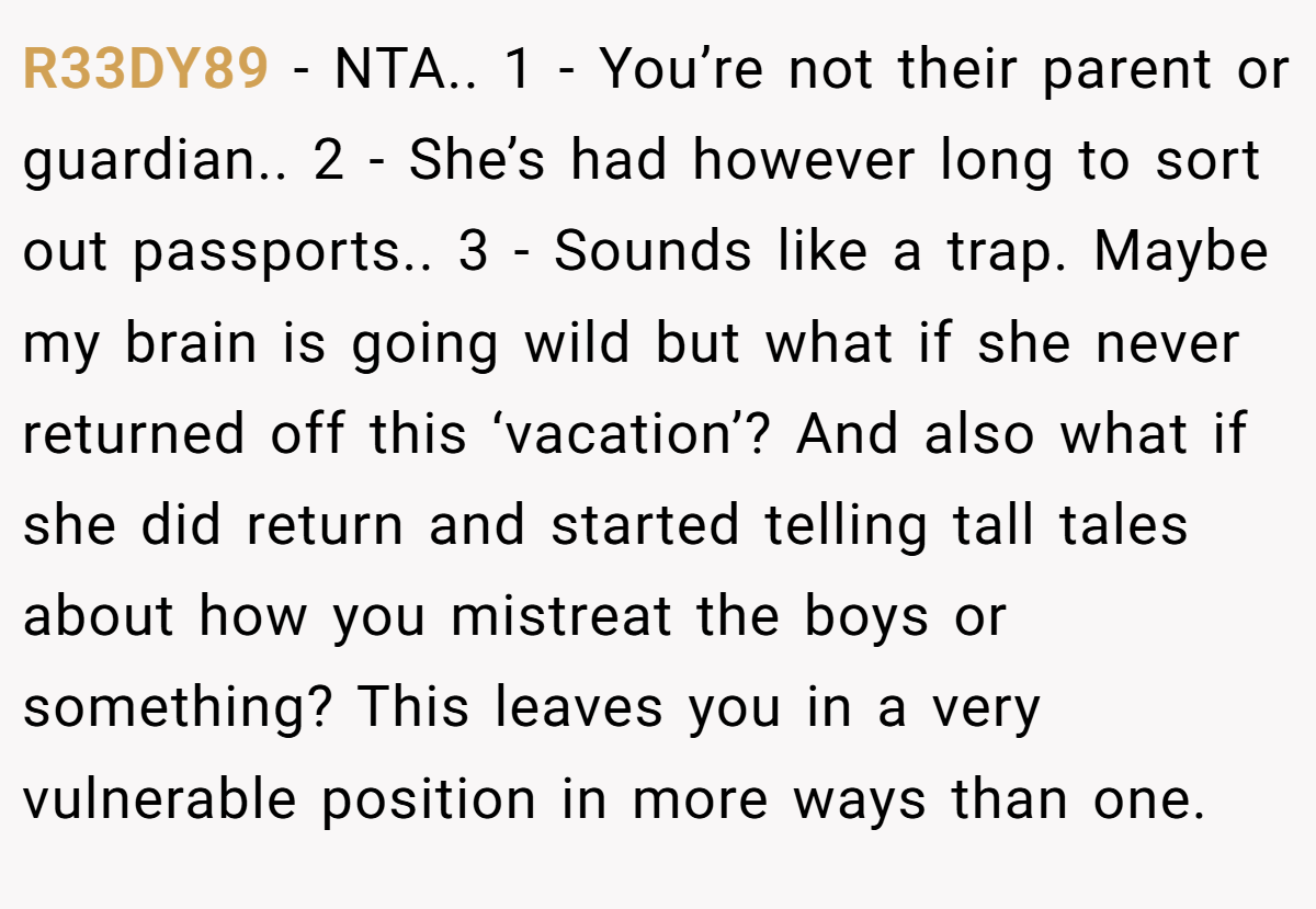 R33DY89 − NTA.. 1 - You’re not their parent or guardian.. 2 - She’s had however long to sort out passports.. 3 - Sounds like a trap. Maybe my brain is going wild but what if she never returned off this ‘vacation’? And also what if she did return and started telling tall tales about how you mistreat the boys or something? This leaves you in a very vulnerable position in more ways than one.