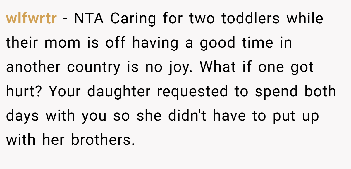 wlfwrtr − NTA Caring for two toddlers while their mom is off having a good time in another country is no joy. What if one got hurt? Your daughter requested to spend both days with you so she didn't have to put up with her brothers.