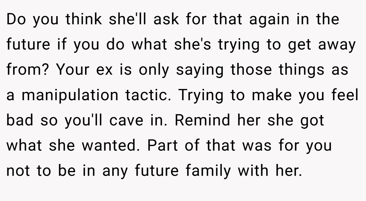 Do you think she'll ask for that again in the future if you do what she's trying to get away from? Your ex is only saying those things as a manipulation tactic. Trying to make you feel bad so you'll cave in. Remind her she got what she wanted. Part of that was for you not to be in any future family with her.