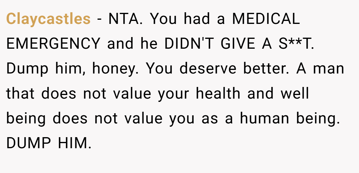 Claycastles − NTA. You had a MEDICAL EMERGENCY and he DIDN'T GIVE A S**T. Dump him, honey. You deserve better. A man that does not value your health and well being does not value you as a human being. DUMP HIM.