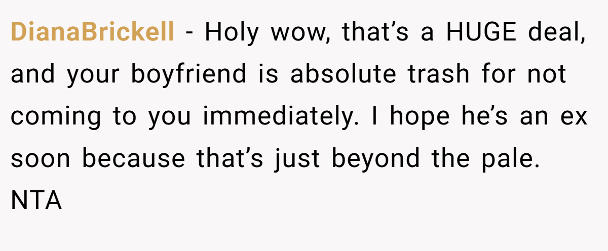 DianaBrickell − Holy wow, that’s a HUGE deal, and your boyfriend is absolute trash for not coming to you immediately. I hope he’s an ex soon because that’s just beyond the pale. NTA